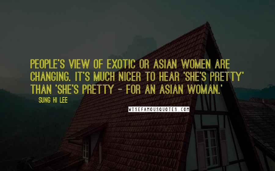 Sung Hi Lee Quotes: People's view of exotic or Asian women are changing. It's much nicer to hear 'She's pretty' than 'She's pretty - for an Asian woman.'