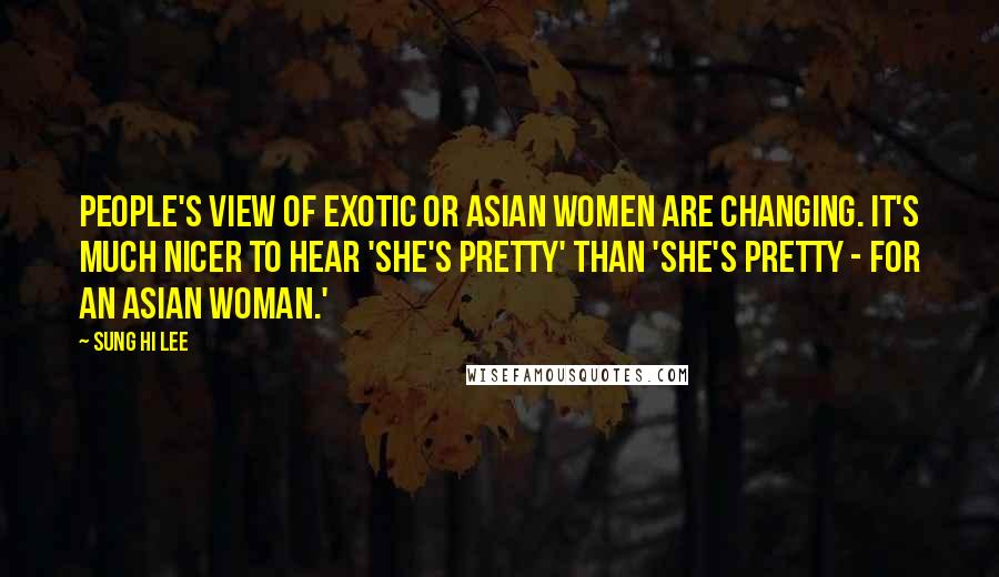 Sung Hi Lee Quotes: People's view of exotic or Asian women are changing. It's much nicer to hear 'She's pretty' than 'She's pretty - for an Asian woman.'