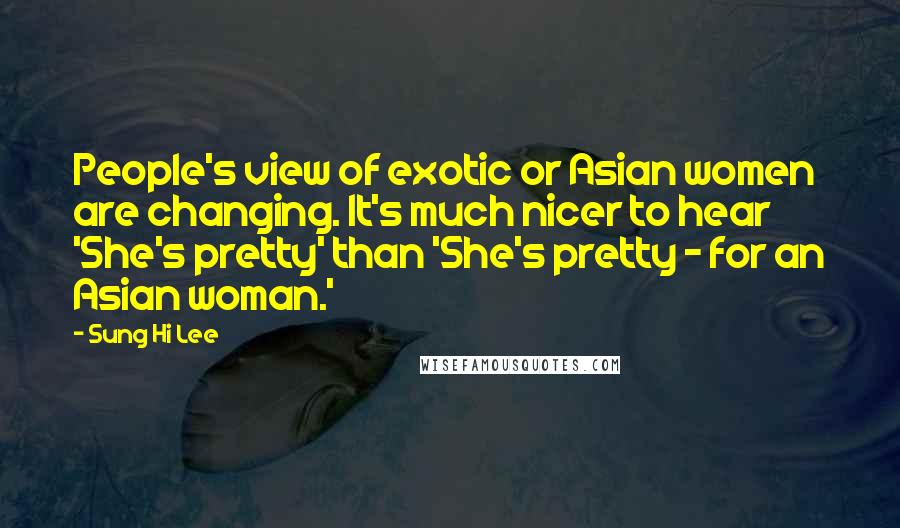 Sung Hi Lee Quotes: People's view of exotic or Asian women are changing. It's much nicer to hear 'She's pretty' than 'She's pretty - for an Asian woman.'