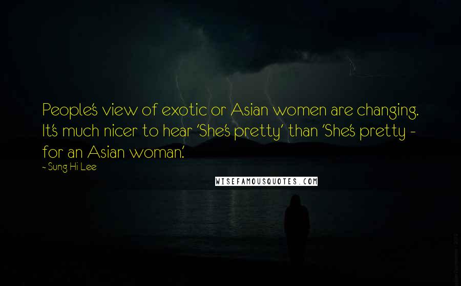 Sung Hi Lee Quotes: People's view of exotic or Asian women are changing. It's much nicer to hear 'She's pretty' than 'She's pretty - for an Asian woman.'