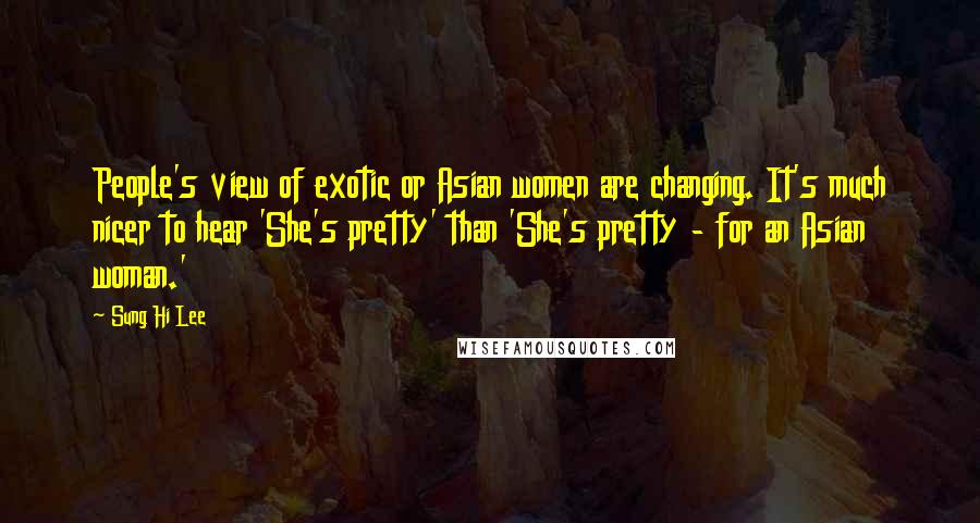 Sung Hi Lee Quotes: People's view of exotic or Asian women are changing. It's much nicer to hear 'She's pretty' than 'She's pretty - for an Asian woman.'