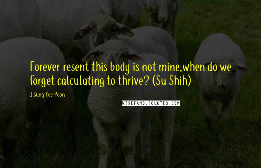 Sung Yee Poon Quotes: Forever resent this body is not mine,when do we forget calculating to thrive? (Su Shih)