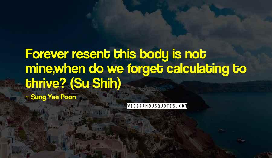 Sung Yee Poon Quotes: Forever resent this body is not mine,when do we forget calculating to thrive? (Su Shih)