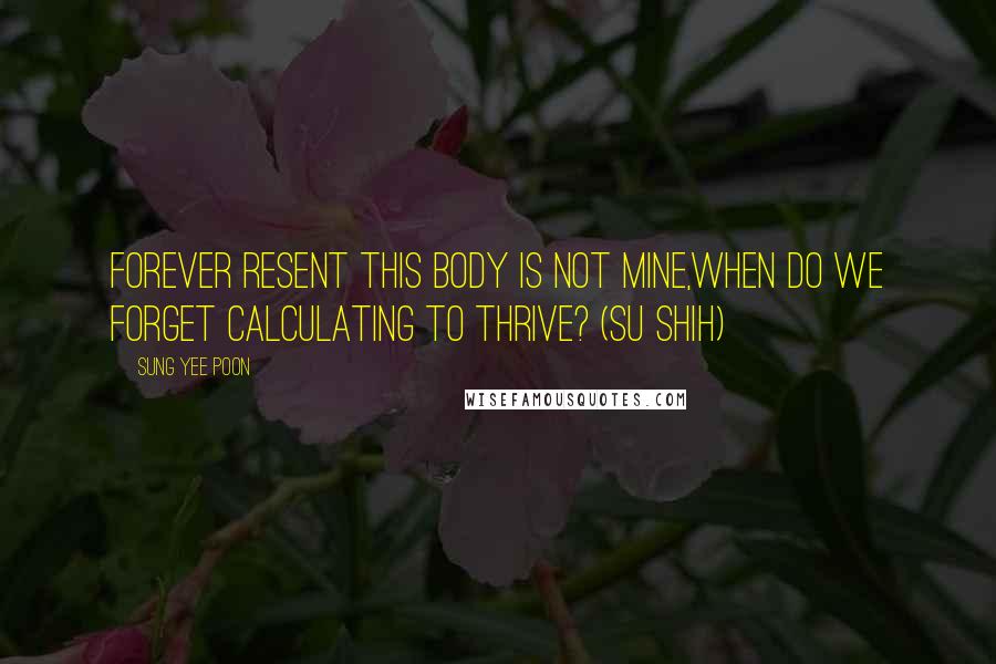 Sung Yee Poon Quotes: Forever resent this body is not mine,when do we forget calculating to thrive? (Su Shih)