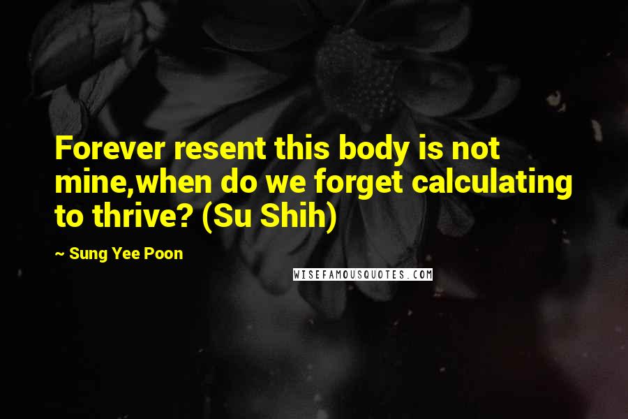 Sung Yee Poon Quotes: Forever resent this body is not mine,when do we forget calculating to thrive? (Su Shih)