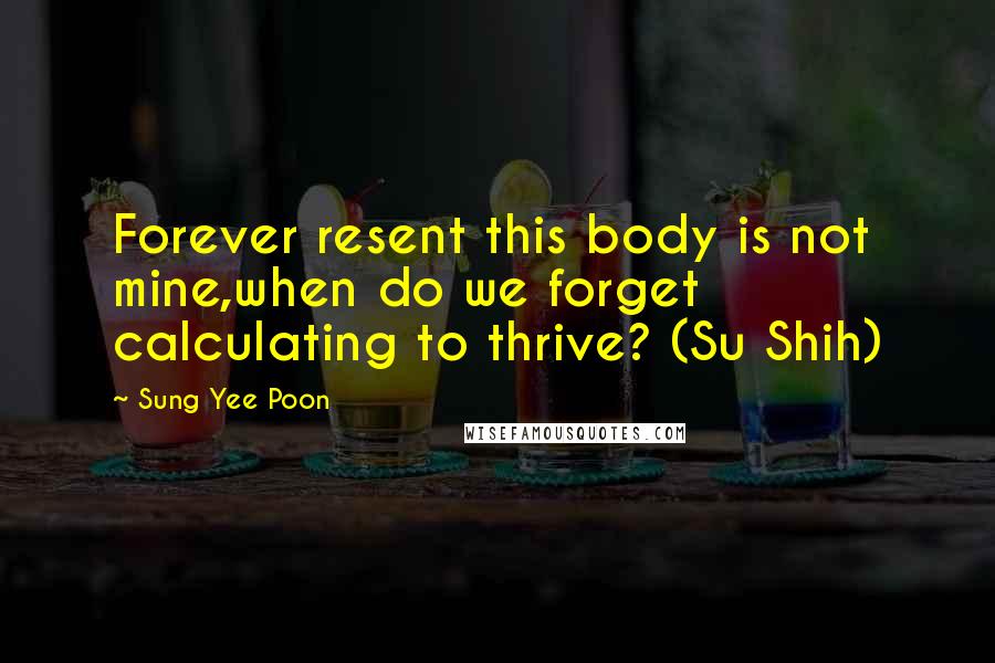 Sung Yee Poon Quotes: Forever resent this body is not mine,when do we forget calculating to thrive? (Su Shih)
