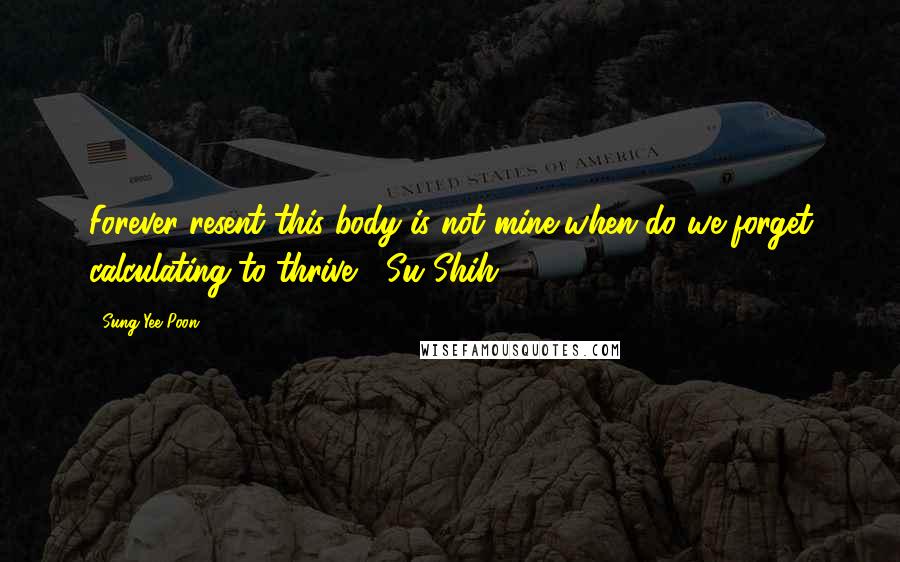 Sung Yee Poon Quotes: Forever resent this body is not mine,when do we forget calculating to thrive? (Su Shih)