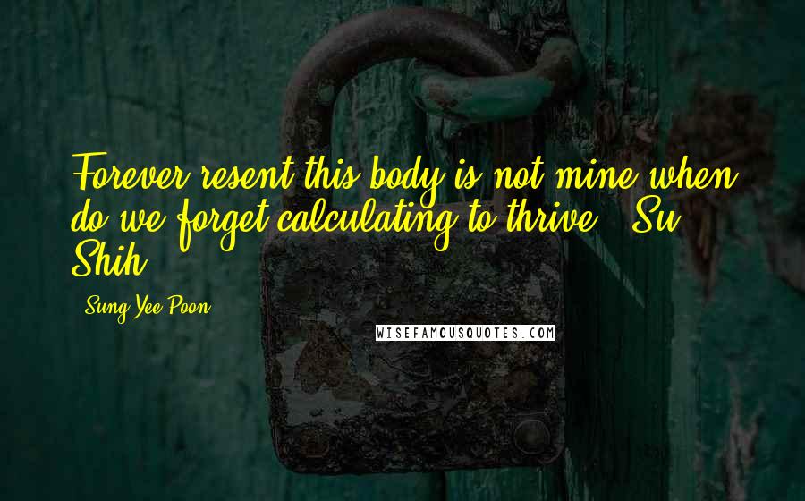 Sung Yee Poon Quotes: Forever resent this body is not mine,when do we forget calculating to thrive? (Su Shih)