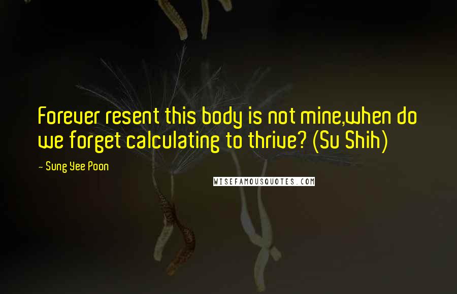 Sung Yee Poon Quotes: Forever resent this body is not mine,when do we forget calculating to thrive? (Su Shih)