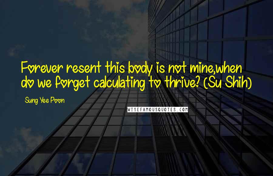 Sung Yee Poon Quotes: Forever resent this body is not mine,when do we forget calculating to thrive? (Su Shih)