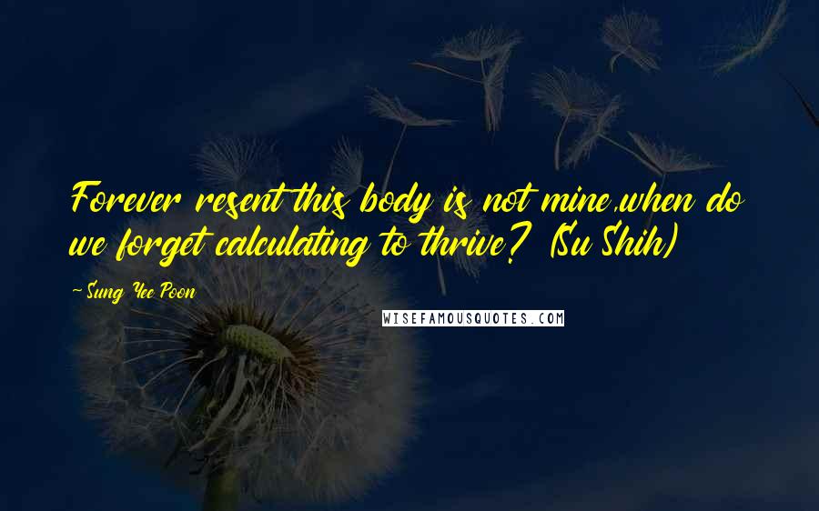 Sung Yee Poon Quotes: Forever resent this body is not mine,when do we forget calculating to thrive? (Su Shih)