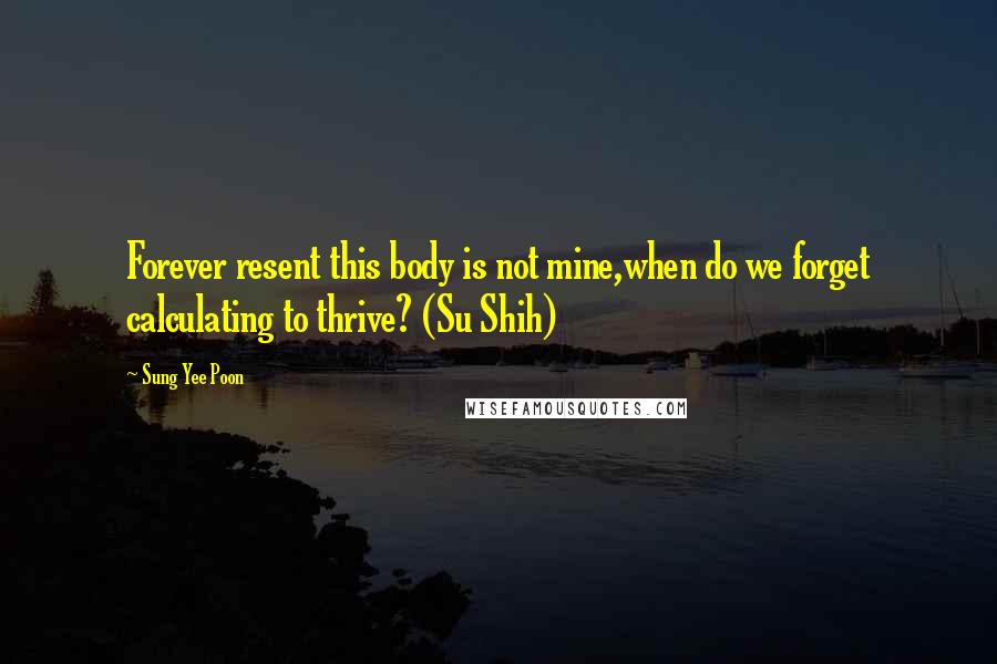 Sung Yee Poon Quotes: Forever resent this body is not mine,when do we forget calculating to thrive? (Su Shih)