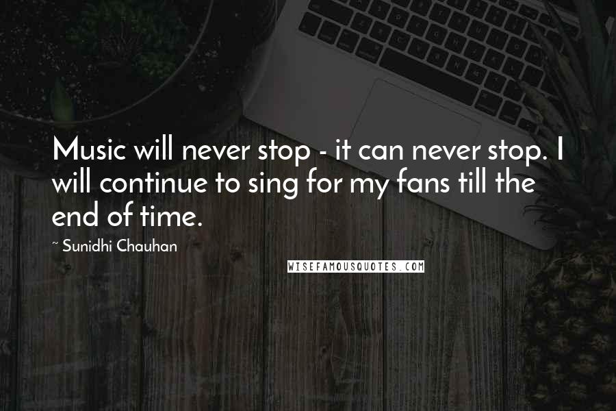 Sunidhi Chauhan Quotes: Music will never stop - it can never stop. I will continue to sing for my fans till the end of time.