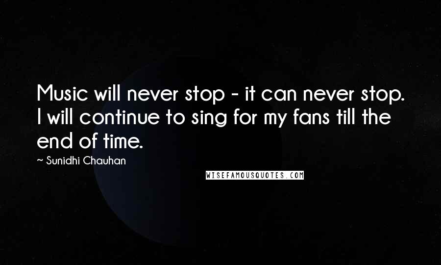 Sunidhi Chauhan Quotes: Music will never stop - it can never stop. I will continue to sing for my fans till the end of time.