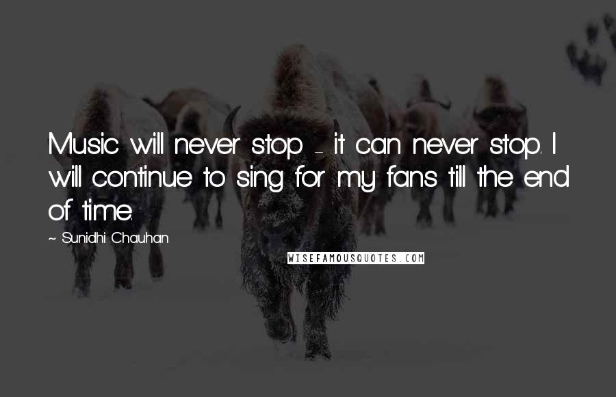 Sunidhi Chauhan Quotes: Music will never stop - it can never stop. I will continue to sing for my fans till the end of time.