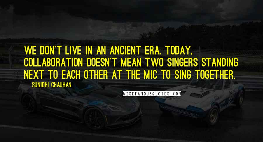 Sunidhi Chauhan Quotes: We don't live in an ancient era. Today, collaboration doesn't mean two singers standing next to each other at the mic to sing together.