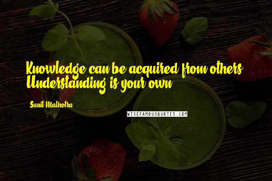 Sunil Malhotra Quotes: Knowledge can be acquired from others. Understanding is your own.