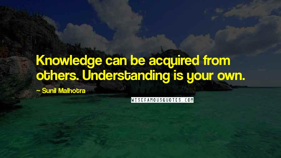 Sunil Malhotra Quotes: Knowledge can be acquired from others. Understanding is your own.