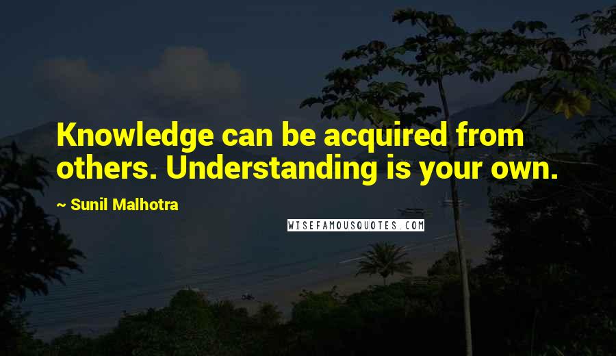 Sunil Malhotra Quotes: Knowledge can be acquired from others. Understanding is your own.