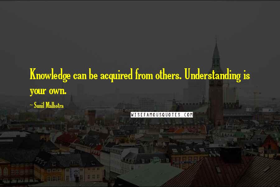 Sunil Malhotra Quotes: Knowledge can be acquired from others. Understanding is your own.