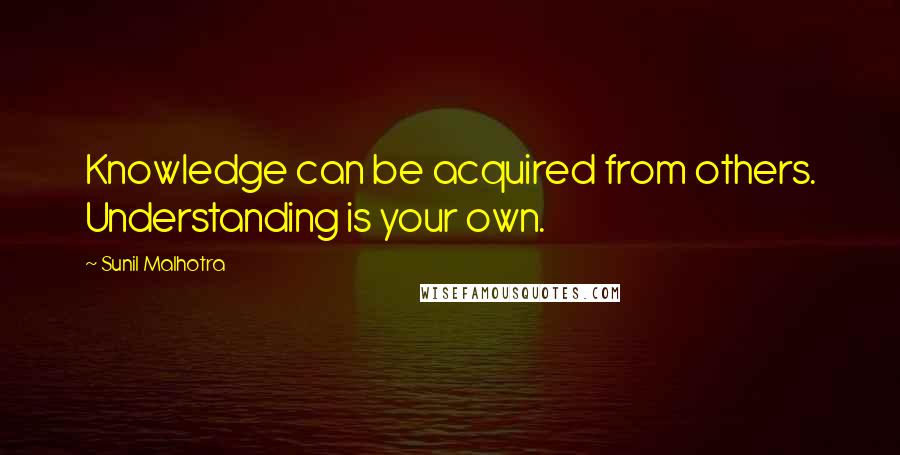 Sunil Malhotra Quotes: Knowledge can be acquired from others. Understanding is your own.