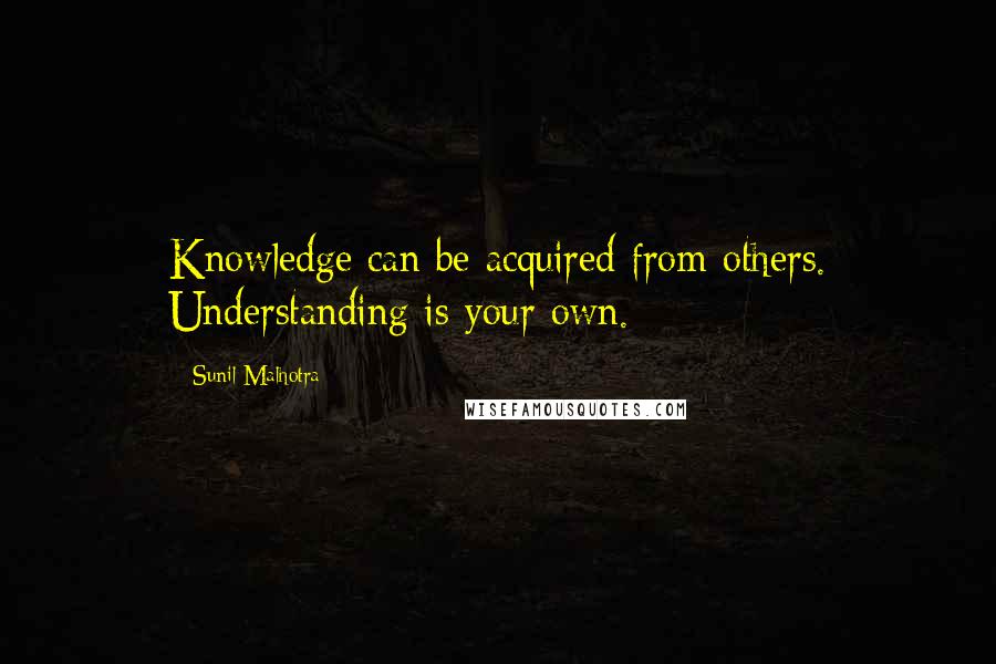 Sunil Malhotra Quotes: Knowledge can be acquired from others. Understanding is your own.