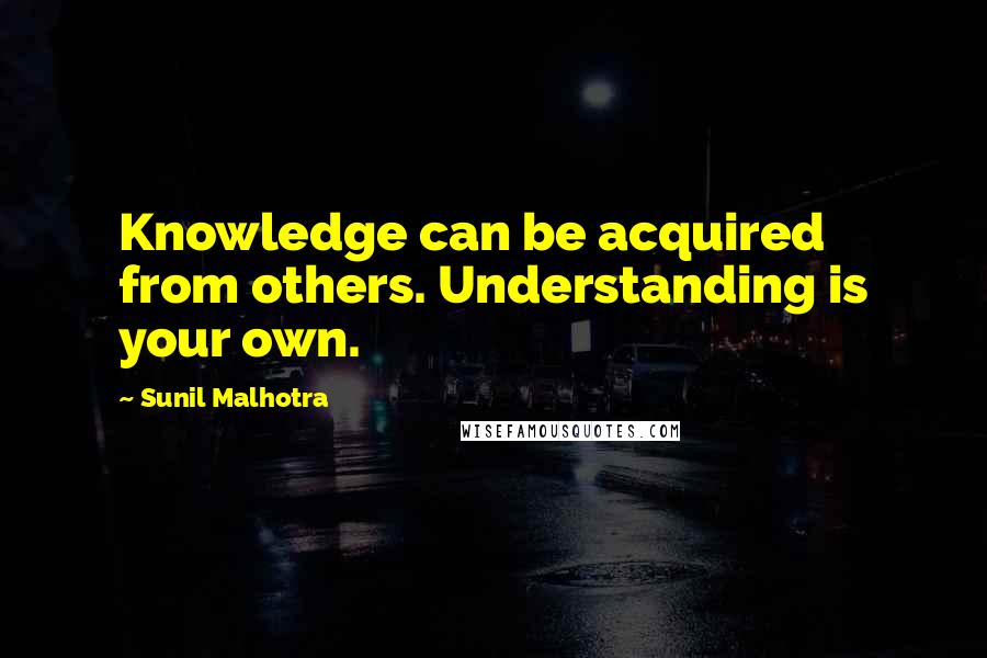 Sunil Malhotra Quotes: Knowledge can be acquired from others. Understanding is your own.