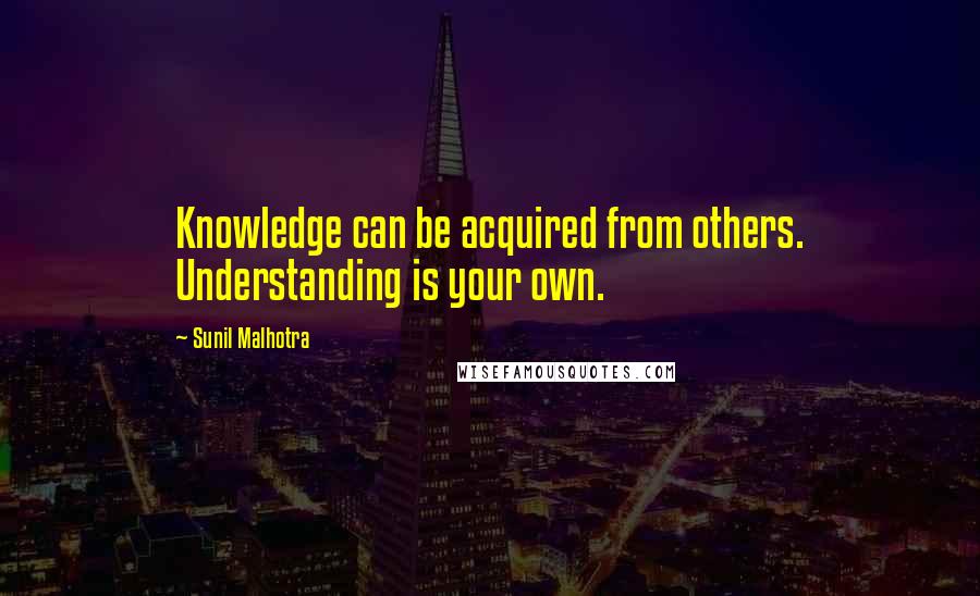 Sunil Malhotra Quotes: Knowledge can be acquired from others. Understanding is your own.