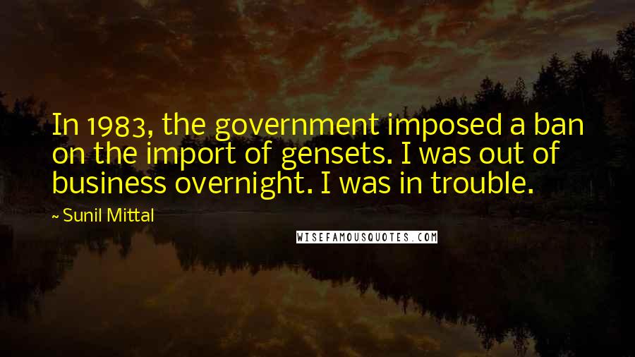 Sunil Mittal Quotes: In 1983, the government imposed a ban on the import of gensets. I was out of business overnight. I was in trouble.
