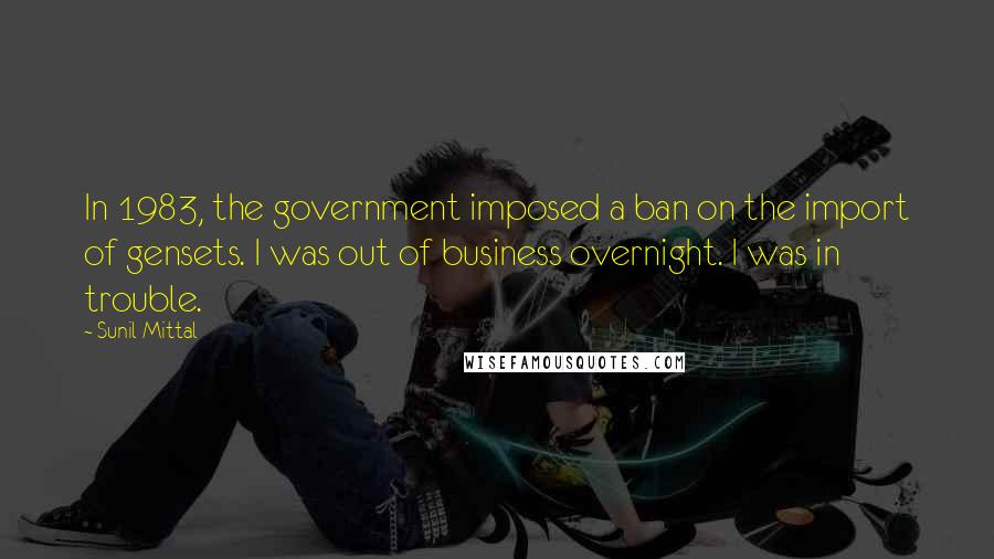 Sunil Mittal Quotes: In 1983, the government imposed a ban on the import of gensets. I was out of business overnight. I was in trouble.