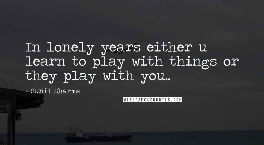 Sunil Sharma Quotes: In lonely years either u learn to play with things or they play with you..