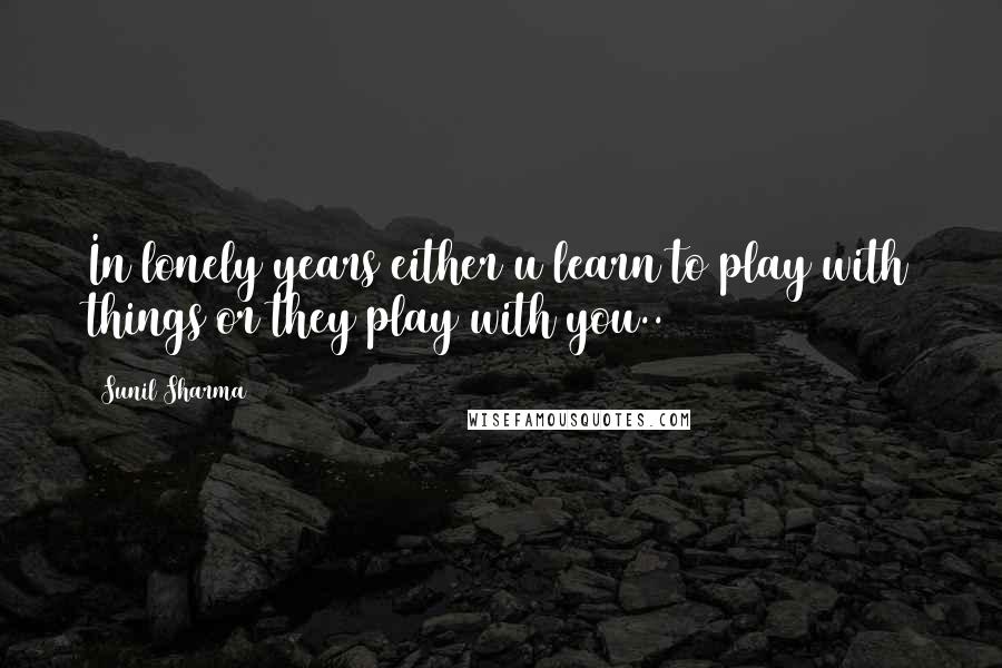 Sunil Sharma Quotes: In lonely years either u learn to play with things or they play with you..