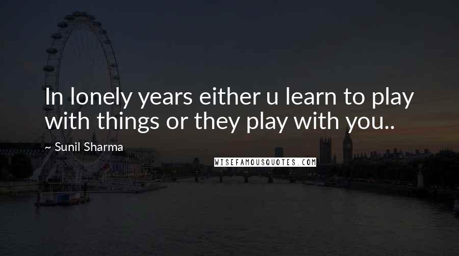 Sunil Sharma Quotes: In lonely years either u learn to play with things or they play with you..