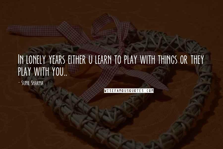 Sunil Sharma Quotes: In lonely years either u learn to play with things or they play with you..