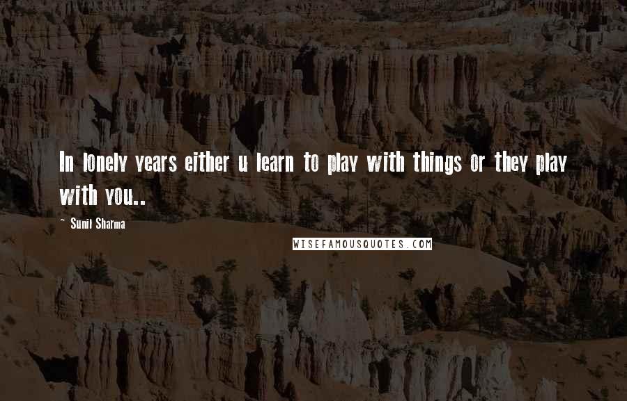 Sunil Sharma Quotes: In lonely years either u learn to play with things or they play with you..