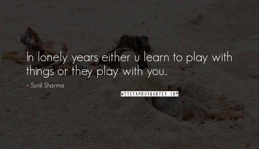 Sunil Sharma Quotes: In lonely years either u learn to play with things or they play with you..