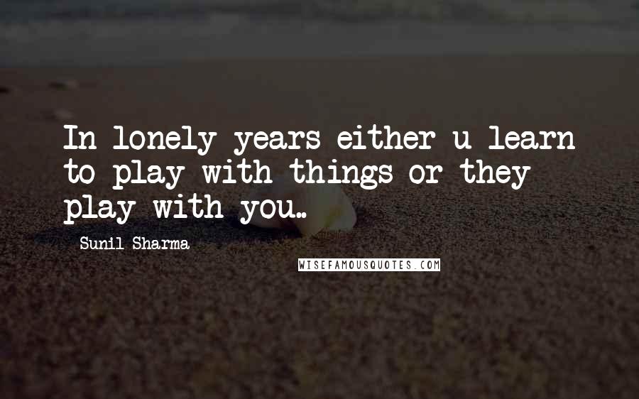 Sunil Sharma Quotes: In lonely years either u learn to play with things or they play with you..