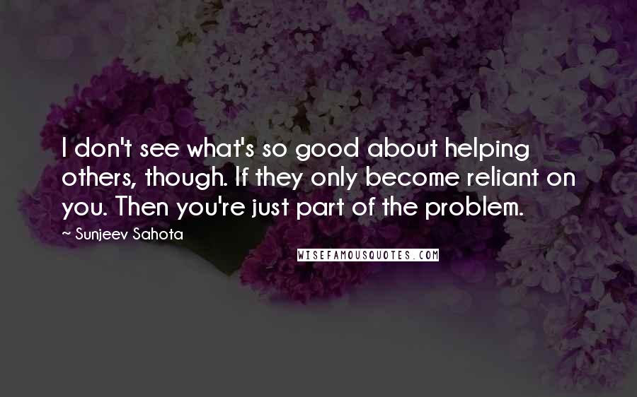 Sunjeev Sahota Quotes: I don't see what's so good about helping others, though. If they only become reliant on you. Then you're just part of the problem.