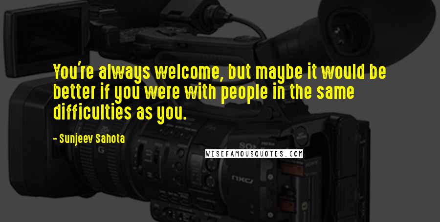 Sunjeev Sahota Quotes: You're always welcome, but maybe it would be better if you were with people in the same difficulties as you.