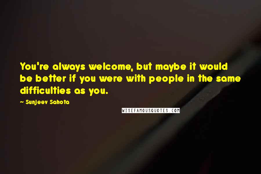 Sunjeev Sahota Quotes: You're always welcome, but maybe it would be better if you were with people in the same difficulties as you.