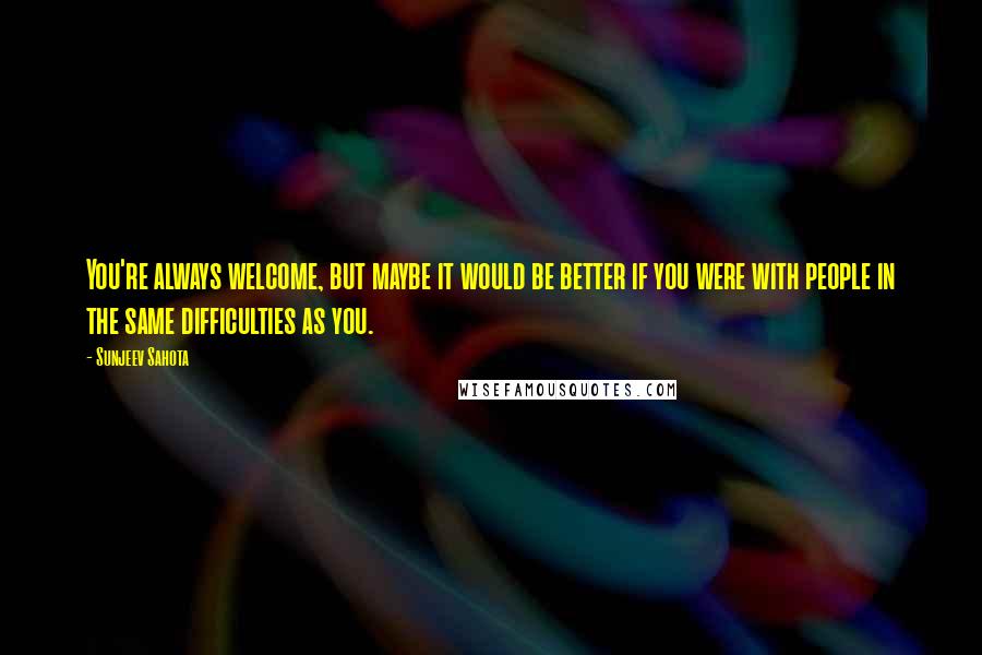 Sunjeev Sahota Quotes: You're always welcome, but maybe it would be better if you were with people in the same difficulties as you.
