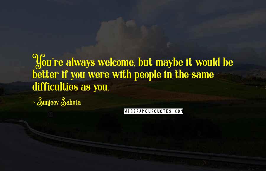 Sunjeev Sahota Quotes: You're always welcome, but maybe it would be better if you were with people in the same difficulties as you.