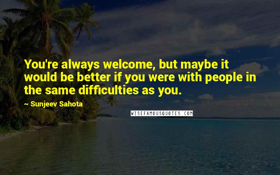 Sunjeev Sahota Quotes: You're always welcome, but maybe it would be better if you were with people in the same difficulties as you.