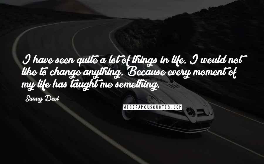 Sunny Deol Quotes: I have seen quite a lot of things in life. I would not like to change anything. Because every moment of my life has taught me something.