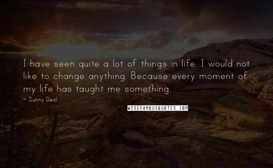 Sunny Deol Quotes: I have seen quite a lot of things in life. I would not like to change anything. Because every moment of my life has taught me something.