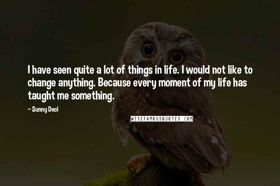 Sunny Deol Quotes: I have seen quite a lot of things in life. I would not like to change anything. Because every moment of my life has taught me something.