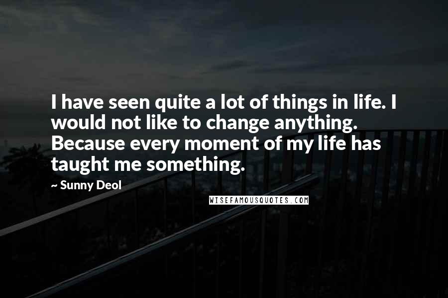 Sunny Deol Quotes: I have seen quite a lot of things in life. I would not like to change anything. Because every moment of my life has taught me something.