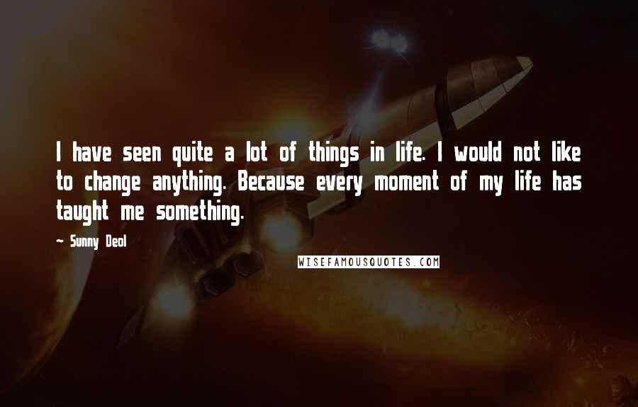 Sunny Deol Quotes: I have seen quite a lot of things in life. I would not like to change anything. Because every moment of my life has taught me something.