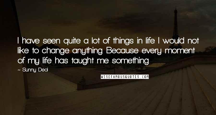 Sunny Deol Quotes: I have seen quite a lot of things in life. I would not like to change anything. Because every moment of my life has taught me something.