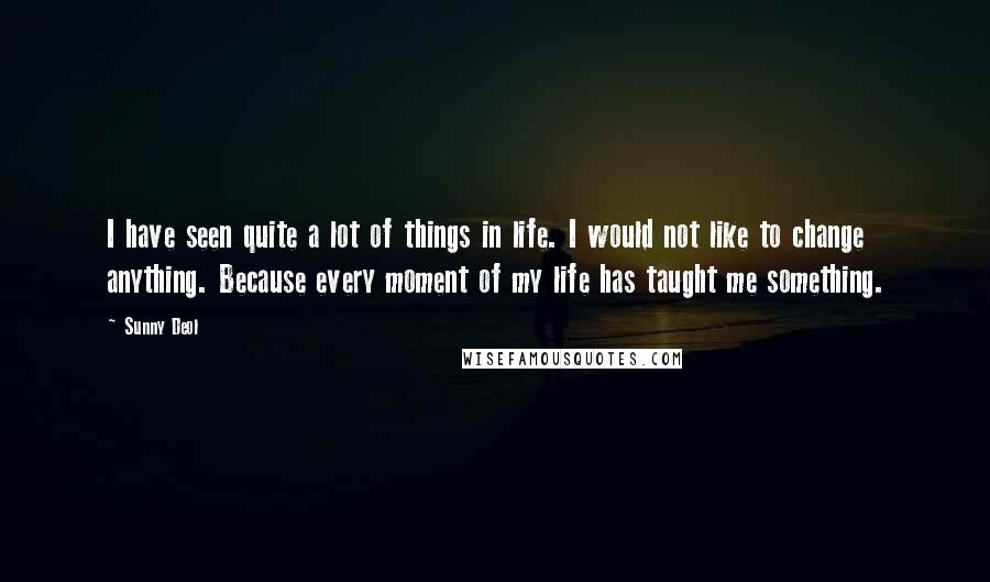 Sunny Deol Quotes: I have seen quite a lot of things in life. I would not like to change anything. Because every moment of my life has taught me something.